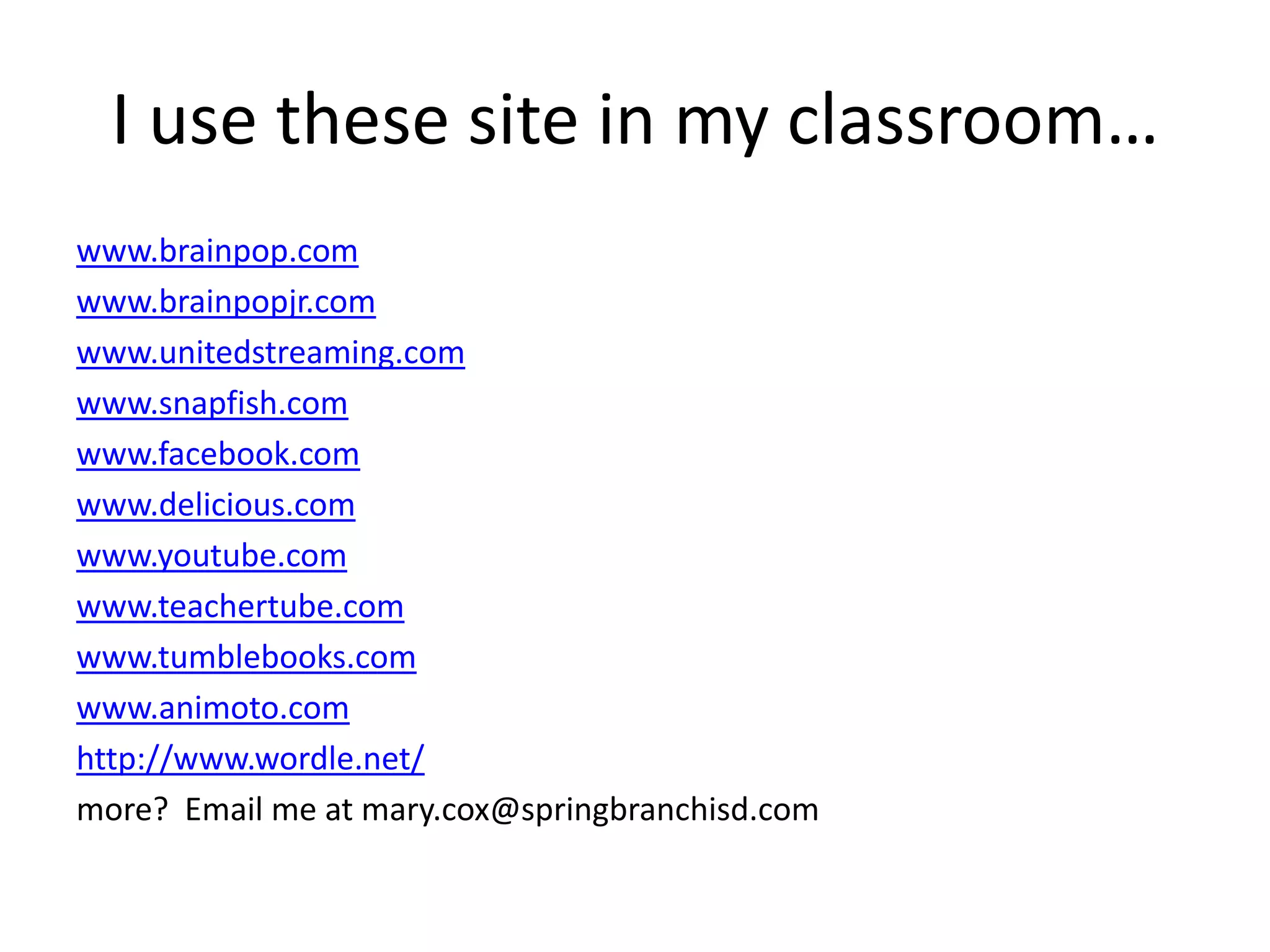 I use these site in my classroom…www.brainpop.comwww.brainpopjr.comwww.unitedstreaming.comwww.snapfish.comwww.facebook.comwww.delicious.comwww.youtube.comwww.teachertube.comwww.tumblebooks.comwww.animoto.comhttp://www.wordle.net/more?  Email me at mary.cox@springbranchisd.com