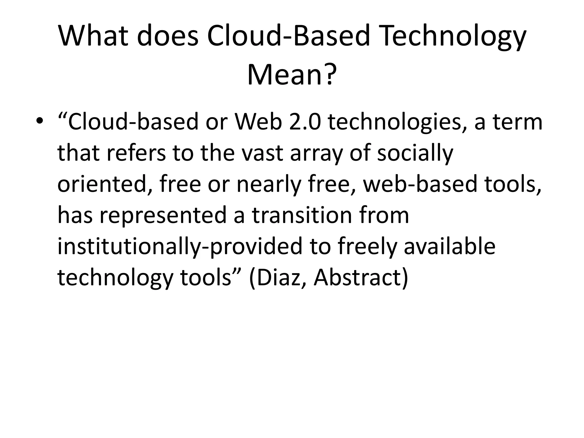 What does Cloud-Based Technology Mean?“Cloud-based or Web 2.0 technologies, a term that refers to the vast array of socially oriented, free or nearly free, web-based tools, has represented a transition from institutionally-provided to freely available technology tools” (Diaz, Abstract)