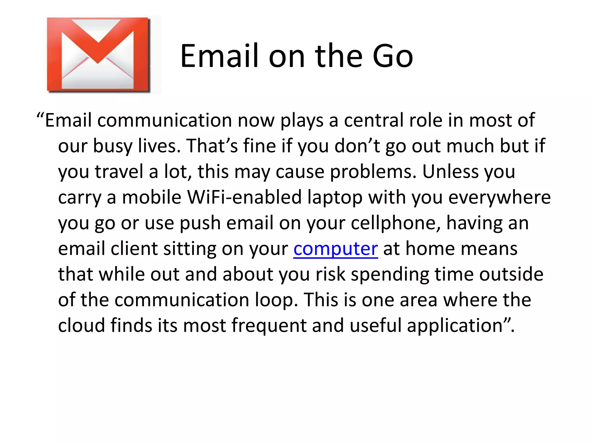 Email on the Go“Email communication now plays a central role in most of our busy lives. That’s fine if you don’t go out much but if you travel a lot, this may cause problems. Unless you carry a mobile WiFi-enabled laptop with you everywhere you go or use push email on your cellphone, having an email client sitting on your computer at home means that while out and about you risk spending time outside of the communication loop. This is one area where the cloud finds its most frequent and useful application”.