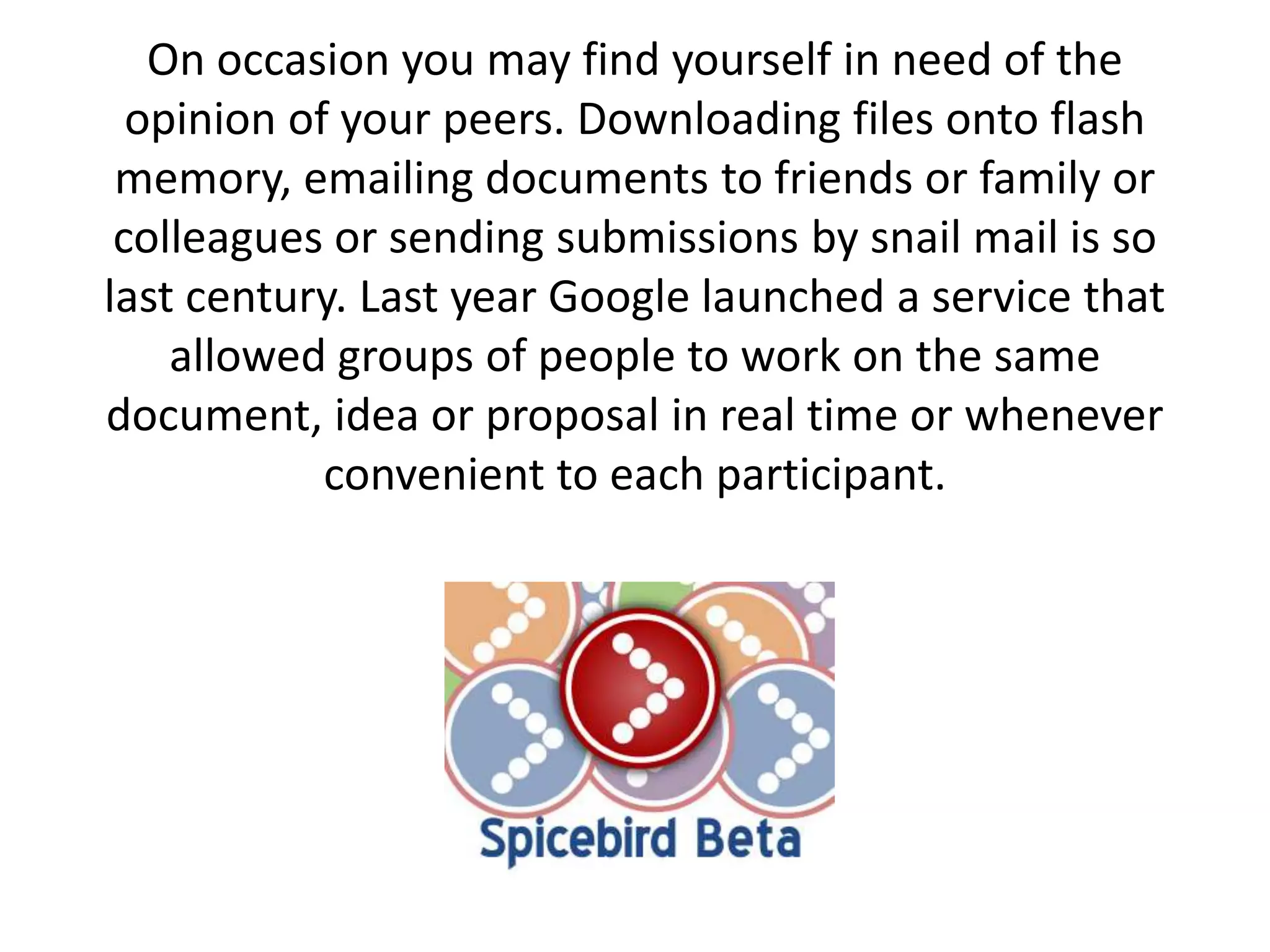 On occasion you may find yourself in need of the opinion of your peers. Downloading files onto flash memory, emailing documents to friends or family or colleagues or sending submissions by snail mail is so last century. Last year Google launched a service that allowed groups of people to work on the same document, idea or proposal in real time or whenever convenient to each participant. 