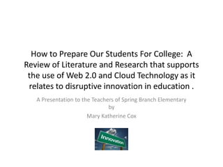 How to Prepare Our Students For College:  A Review of Literature and Research that supports the use of Web 2.0 and Cloud Technology as it relates to disruptive innovation in education .   A Presentation to the Teachers of Spring Branch Elementary by  Mary Katherine Cox 