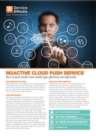 M2ACTIVE CLOUD PUSH SERVICE
How to push-enable your mobile app, effectively and efficiently.
THE MEANING OF PUSH                                                    GIVE THE USER CONTROL
Mobile apps are hot. Today’s mobile user has an astounding number      With Push, there is a distinct risk of message intrusion and
of apps installed that constantly battle with one another for the      overload. This reduces the service experience and user
user’s attention and time. Push functionality provides a powerful      satisfaction and is therefore counterproductive from the App
means for App Providers to tip the balance of this battle in their     Provider’s point of view. It is therefore crucial that the user can
favor, to claim the user’s prime eyeball time.                         control what information he is to receive or not. In this way, users
                                                                       can control the push experience on their device. M2Active Cloud
PUSH NETWORKS                                                          Push allows users to define user preferences and App Providers to
Several years ago Apple introduced Push services for its iPhone.       define message profiles. The Cloud Push server filter ensures user
This enabled App Providers to trigger users by sending short           preferences and message profiles are matched. Now, the App
messages to grab the user’s attention and/or to initiate their apps.   Provider can initiate a broad spectrum of messages knowing they
The proprietary Apple Push Network Service (APNS) became a             will only be received by users who expressed an interest. Using the
huge success and a key differentiator from its main rivals Google      M2Active Cloud Push Service, the user is in charge of incoming
and Microsoft, who introduced their own proprietary Push               messages and the risk of overloading is diminished.
Networks later.Today, all major vendors operate proprietary push
networks, each with their own features (text, audio, badge),
message formats and APIs. But, push networks come and go. Only
recently, Google introduced a new network (GCM), while phasing
out its existing C2DM network. Microsoft launched an additional
push network (WNS) with the introduction of Windows (Phone) 8.
This makes it increasingly complex and costly for App
Providers to deploy push services in the tech-fragmented mobile
market. Service2Media’s Cloud Push Service removes this burden
from the App Provider by providing a single, future-proof access
point for initiating their Push messages.
 