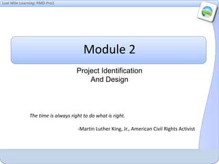 Last Mile Learning: PMD Pro1
Module 2
Project Identification
And Design
The time is always right to do what is right.
-Martin Luther King, Jr., American Civil Rights Activist
 