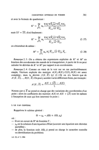 CONCEPTION OPTIMALE DE FORMES                                381

et avec la formule de quadrature :

                                 £^i           K                S.   _—




mais Icx1 = 5c3cf, d'où finalement :

                                        v                  kXX            k
                       K'=       £ co/ *_
                                 y                           _
                                                            _^ _                  (2.27)

on obtiendrait de même :


                                       k = l




  Remarque 2.^3 : On a obtenu des expressions explicites de KT et AfT en
fonction des coordonnées des nœuds de la triangulation ; à partir de là on peut
calculer les dérivées de Kx et Mx par rapport à ces coordonnées.
   Remarque 2 A : Comme on vient de le voir sur un cas particulièrement
simple, l'écriture explicite des matrices A(X B{X C{X D(X) est assez
complexe; dans la dérivée j'{XX)           {cf. (2.13)) on n'a besoin que de
A '{X ; X ..., D(X ; X). On peut y accéder via les différences finies, par exemple :

                       A     t         X           i   T    )        *        .

Notons que si X ne prend en charge que des variations des coordonnées d'un
point i alors les coefficients des matrices A(X) et A(X 4- £Y) sont les mêmes
à l'exception de ceux qui font intervenir le point L


3. LE CAS CONTINU

   Rappelons le schéma général ;


où:
— Q est un ouvert de Rw de frontière F ;
— yn est la solution d'une équation d'Etat (souvent une équation aux dérivées
   partielles) ;
— de plus, la fonction coût J(Q, y) prend en charge le caractère contrôle
   ou identification du problème.
vol 20, n° 3, 1986
 