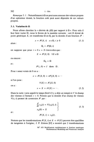 382                                       j . CEA

  Remarque 3 . 1 : Naturellement à Q on peut aussi associer des valeurs propres
d'un opérateur donné, la fonction coût peut aussi dépendre de ces valeurs
propres.

3.1. Variation de il
  Nous allons chercher la « dérivée de j(Q) par rapport à Q ». Pour cela il
faut faire varier Q ; nous le ferons de la manière suivante : soit Q donné de
point générique X, on transforme Q en Q( par la donnée d'une fonction #" :

                           x = ^{X, i) x e Q, t > 0                          (3.1)
alors :
                                      Q, = JF(Q, t)

on suppose que pour t = 0 x = X c'est-à-dire que :
                              X = <F(X, 0) VX G Q
ou encore :
et:
                                   (., 0) = /       dans Q .

Pour / assez voisin de 0 on a :
                        x =
si l'on pose :
                                    V(X) = &'t(X9 0)
on a :
                              JC   = X + tV(X) + - .                         (3.2)
Dans la suite t sera appelé le temps (fictif s'il y a déjà un temps) et V le champ
des vitesses à l'instant i = 0. Notons que la donnée d'un champ de vitesses
V(x, t) permet de construire $F par :


                                                                             ( 3 3 )

                              xx(0) = X                        j
et:
                                         y   t) =     xx(t).

Notons que les transformations ^(X, t) et X + tV(X) peuvent être qualifiées
de tangentes à l'origine; J. P. Zolesio [85] a montré que 2 transformations
                              M 2 AN Modélisation mathématique et Analyse numérique
                                      Mathematical Modelling and Numencal Analysis
 