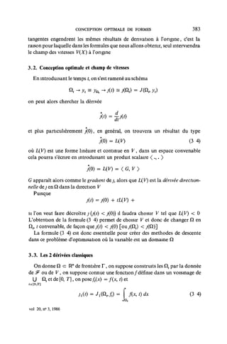 CONCEPTION OPTIMALE DE FORMES                         383

tangentes engendrent les mêmes résultats de dérivation à l'origine, c'est la
raison pour laquelle dans les formules que nous allons obtenir, seul interviendra
le champ des vitesses V(X) à l'origine

3.2. Conception optimale et champ de vitesses

  En introduisant le temps f, on s'est ramené au schéma

                     Q -> yt = y* - X O = Xflr) = J(&t, yt)
on peut alors chercher la dérivée




et plus particulièrement j(0), en général, on trouvera un résultat du type
                                        = uy)                               (3 4)
où IXY) est une forme linéaire et continue en V, dans un espace convenable
cela pourra s'écrire en introduisant un produit scalaire < .,. >
                               XO) = uy) = < G, v >
G apparaît alors comme le gradient dey, alors que U.V) est la dérivée direction-
nelle de j en Q dans la direction V
  Puisque


si l'on veut faire décroître j (j(i) < j(0)) il faudra choisir V tel que L(F) < 0
L'obtention de la formule (3 4) permet de choisir V et donc de changer Q en
Qp t convenable, de façon que j(t) < j(0) [ou j(Qt) < / Q ) ]
   La formule (3 4) est donc essentielle pour créer des methodes de descente
dans ce problème d'optimisation où la variable est un 4omame Q

3.3. Les 2 dérivées classiques

  On donne Q < IR" de frontière F, on suppose construits les £lt par la donnée
                =
de #" ou de V, on suppose connue une fonction ƒ définie dans un voismage de
  U nf et de [0, T], on pose ft(x) = f(x, t) et
te[0,r]


                        h(t)    = JX(QV ft) = f f(x,t)dx                    (3 4)

vol 20, n° 3, 1986
 