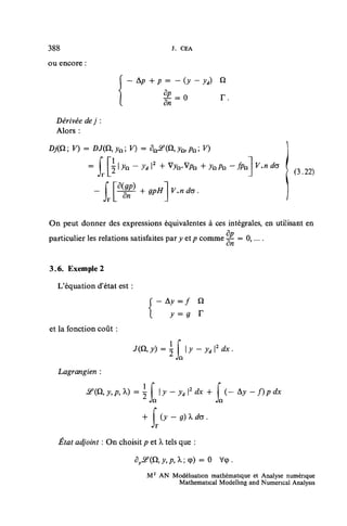 388                                       r.   CEA

ou encore :

                        [ - 4 P + p = -(y-y              'i)    û




  Dérivée de j :
                        1               8p
                                        dn
                                           = 0                  r.

  Alors :

Dj(Q; V) = DJ(il,ya; V) = 5
              = f I 5 I ^n - ^d I2 + Vj n . V/7n + JnPn - jfe          V.n do
                                                                                (3.22)




On peut donner des expressions équivalentes à ces intégrales, en utilisant en
particulier les relations satisfaites par y etp comme ^- = 0,....


3.6. Exemple 2

  L'équation d'état est :
                                  ( - Ay^f           Q
                                  l      y =9 r
et la fonction coût :

                                         [        y-yd2dx.
  Lagrangien :

                   ,y,p,k) = ï        y-yt2dx+              f (-Ay-
                                                                   (-Ay-f)pdx
                                                               Jn


                                  Jr

        adjoint : On choisit /? et À tels que :
                                    ,

                                        ,p,X;q>)     = 0        Vcp.

                               M 2 AN Modélisation mathématique et Analyse numérique
                                       Mathematical Modelhng and Numencal Analysis
 