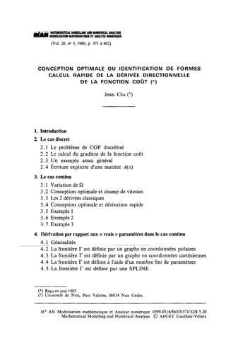 MATHEMATICA!. MOOELUNG AND HÜMERICAL ANALYSIS
       MODÉLISATION MATHÉMATIQUE ET ANALYSE NUMÉRIQUE

       (Vol. 20, n° 3, 1986, p 371 à 402)




 CONCEPTION OPTIMALE OU IDENTIFICATION DE FORMES
    CALCUL RAPIDE DE LA DÉRIVÉE DIRECTIONNELLE
             DE LA FONCTION COÛT (*)

                                          Jean CEA O




1. Introduction
2. Le cas discret
   2.1 Le problème de COF discrétisé
   2.2 Le calcul du gradient de la fonction coût
   2.3 Un exemple assez général
   2.4 Écriture explicite d'une matrice A(x)
3. Le cas continu
   3.1 Variation de Q
   3.2 Conception optimale et champ de vitesses
   3.3 Les 2 dérivées classiques
   3.4 Conception optimale et dérivation rapide
   3.5 Exemple 1
   3.6 Exemple 2
   3.7 Exemple 3
4. Dérivation par rapport aux « vrais » paramètres dans le cas continu
   4.1 Généralités
   4.2 La frontière F est définie par un graphe en coordonnées polaires
   4.3 La frontière F est définie par un graphe en coordonnées cartésiennes
   4 A La. frontière F est définie à l'aide d'un nombre fini de paramètres
   4.5 La frontière F est définie par une SPLINE


 (*) Reçu en juin 1985
 C1) Université de Nice, Parc Valrose, 06034 Nice Cedex.


  M 2 AN Modélisation mathématique et Analyse numérique 0399-0516/86/03/371/32/$ 5.20
          Mathematical Modellmg and Numencal Analysis © AFCET Gauthier-Villars
 