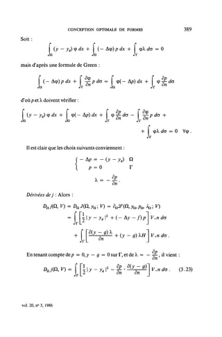 CONCEPTION OPTIMALE DE FORMES                                     389

Soit :

               L      (y — y<i) <P dx +
                                             Jn
                                                  (— Acp)/? dx +
                                                                Jr
                                                                         <pX do = 0

mais d'après une formule de Green :
              (—Acp)/?rfx+              -~- p do =        cp(— Ap) dx +          cp^rfa
                                         n
          n                        Jr                Jn                    Jr

d'où/? et X doivent vérifier :
   ( y — y , ) û) ^ x H~ I (p( — A/?) dx ™ I O — ^CT — I
                                          f
                                          *                                /7 do -f-
                                                          5          ô
                          Jn                       Jr "            Jr "
                                                                       r
                                                                                        = 0 Vcp.

  Il est clair que les choix suivants conviennent :

                               f - Ap = - (y - yd) Q
                                        p=o                   r
                                                   _ ap
                                                      a«'
  Dérivées dej : Alors :



                           = [ Rly-Jdl 2 + ( -                  Ay-f)pv.ndo




  En tenant compte de/? = 0,^ — g = 0 sur F, et de ^ = — -%-, il vient :
                                                         on
                                                                                .n*,.      (3.23)




vol. 20, n° 3, 1986
 