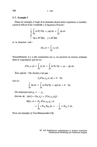 390                                           J. CEA


3.7. Exemple 3
   Dans cet exemple, il s'agit d'un domaine donné mais à épaisseur u variable ;
u joue le rôle ici d'un « contrôle ». Véquation d'état est :


                        J   (u Vy Vcp + y<p) dx -
                               Vy       y<p) dx -               /cp dx



et la fonction coût :

                                               = [f.

Naturellement, il y a des contraintes sur u ; on pourrait en inclure certaines
dans le Lagrangien, qui est ici :

             ^(u,y,p)       =        fydx +           (uVyVp -h yp - fp) dx .
                                Jn              Jft
  État adjoint : On choisit p tel que :


soit ici :

                  L   /cp dx -h
                                     JQ
                                          (w Vcp Vp + <pp)'dx = 0        Vcp .


   On remarque que pu = — yu.
  Dérivée de : j{u) ( = J(w, yu) = i f (M, ywPu))           :



                            = f v Vyu Vpu dx = - f v | Vyu |2 dx .
                              Jn                JQ
Pour cet exemple cf. Cea-Malanowski [18].




                                  M2 AN Modélisation mathématique et Analyse numérique
                                         Mathematical Modelling and Numencal Analysis
 