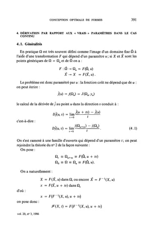 CONCEPTION OPTIMALE DE FORMES                   391



4. DÉRIVATION PAR RAPPORT AUX « VRAIS » PARAMÈTRES DANS LE CAS
   CONTINU

4.1. Généralités

   En pratique Q est très souvent défini comme l'image d'un domaine fixe Û à
l'aide d'une transformation .F qui dépend d'un paramètre u ; si X et X sont les
points génériques de Q — Qu et de Q on a :

                                 F : Q -+ Qu = F(Ù, u)
                                    X -> X   = F(X, u).

  Le problème est donc paramétré par u : la fonction coût ne dépend que de u :
on peut écrire :



le calcul de la dérivée dey au point u dans la direction v conduit à :


                                       t-0
c'est-à-dire :
                                                                          (4.1)
                                       f-0



On s'est ramené à une famille d'ouverts qui dépend d'un paramètre t ; on peut
rejoindre la théorie du n° 2 de la façon suivante :
   On pose :
                              Q, = Qu+tv = F(Û, u + îv)
                              no = Q = QU =      F(Û,U).

  On a naturellement :

                      X = F(X, u) dans Q, ou encore X = F ~ X, u)
                      x = F(X, u + îv) dans Qt
d'où:
                      x = F{F~X,uu + tv)
on pose donc :


vol. 20, n° 3, 1986
 