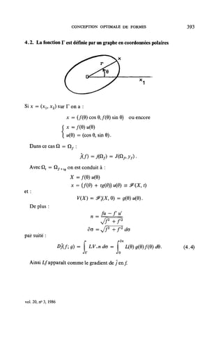 CONCEPTION OPTIMALE DE FORMES                    393


4.2. La fonction F est définie par un graphe en coordonnées polaires




Six = (xl5 x2) sur F on a :
                    x = (/(9) cos 0, /(0) sin 8) ou encore


                     M(6)   = (cos 0, sin 0).

   Dans ce cas Q = Q , :



   Avec Qt = Qf+tff on est conduit à :
                      X=f(Q)u(Q)
                      x = (f(0) + tg(0)) u(6) =s ^(X, 0
et :
                            v(x) = ^;(jf, o) =
   De plus :
                                      Ju - f u'
                                  n = —,—
                                 do =Jf2        +f2do
par suite :
                 Djf;g)=      f LV.ndo=        f                      (4.4)
                              Jr                Jo
   Ainsi L/apparaît comme le gradient de ƒ en ƒ




voh 20,^3,1986
 