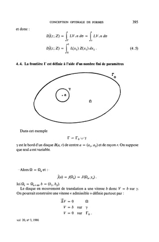 CONCEPTION OPTIMALE DE FORMES                          395
et donc :
                      )j{zZ)=         LV.nda =      LV.ndo


                     Dj(z;Z)=          UpcJ Z(xt) dx, .                     (4.5)
                                  Jo


4.4. La frontière F est définie à Paide d'un nombre fini de paramètres




  Dans cet exemple


y est le bord d'un disque B(a, r) de centre a = (ax, a2) et de rayon r. On suppose
que seul a est variable.




 -Alors Q =



 Le disque en mouvement de translation a une vitesse b donc V = b sur y.
On pourrait construire une vitesse « admissible » définie partout par :

                                AF = 0     Q
                                 V = b sur y
                                 V = 0 sur T o .
vol 20, no 3, 1986
 