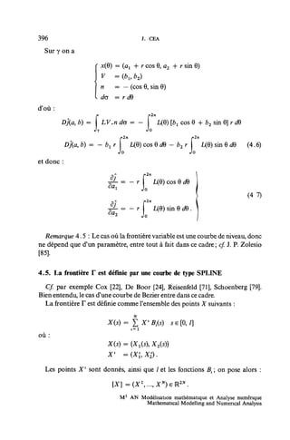 396                                     J. CEA

  Sur y on a

                      x(0)   = {ax + r cos 0, a2 + r sin 0)
                      v      = (bl9 b2)
                      n      — — (cos 0, sin 0)
                     Ua      = r dQ
d'où :
                                            2n
            M b) = I LV.n da = - I L(0) [èi cos 0 + b2 sin 0] r dB


            Dj(a, b) = - bx r f L(0) cos 0 dB - b2 r ï L(0) sin 0 rf0 (4.6)
                              Jo                    Jo
et donc :


                                   r           L(0) cos 0 dQ
                          ^i"          Jo
                                                                              (4 7)
                                          2n
                                               L(0) sin 0 c?9 .



  Remarque 4.5 : Le cas où la frontière variable est une courbe de niveau, donc
ne dépend que d'un paramètre, entre tout à fait dans ce cadre ; cf. J. P. Zolesio
[85].

4.5. La frontière T est définie par une courbe de type SPLINE
  Cf. par exemple Cox [22], De Boor [24], Reisenfeld [71], Schoenberg [79].
Bien entendu, le cas d'une courbe de Bezier entre dans ce cadre.
  La frontière F est définie comme l'ensemble des points X suivants :



où:
                         X(5) = (X^s), X2(s))


  Les points X 1 sont donnés, ainsi que / et les fonctions Bx on pose alors :

                             [X]       =(X...,XN)eM2N.
                               M 2 AN Modélisation mathématique et Analyse numérique
                                       Mathematical Modelling and Numencal Analysis
 