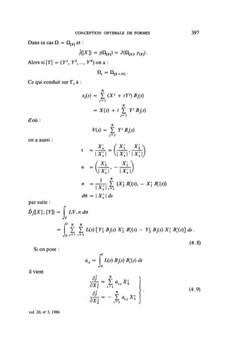 CONCEPTION OPTIMALE DE FORMES                             397
Dans ce cas Q — Q[X] et :
                              j([X]) = j(Qm) =
Alors si [Y] = (Y Y ,..., YN) on a :
                          2




Ce qui conduit sur F, à :

                               xt(s) = |       (X> + tY>) B3{s)
                                                          N



d'où:


on a aussi :
                                         X's       ( X[         X'2
                               T   =
                                       x's        x's'x's

                                          x'.Y x's
                                                                      -X[B;(S))
                                         ^77   E         (XI2B;(S),
                               de = X'Jds
par suite :
ÔJ([X];[Y])=         f L7.«


                                                                                  ds.
                     JoJ =1 '=i
                                                                                   (4.8)
  Si on pose :

                                                    1/5) Bfe) ds
il vient


                                                                                  (4.9)

                                   ôXi             1=1


vol 20, n° 3, 1986
 