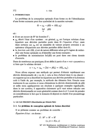 372                                      j . CEA

1. INTRODUCTION

  Le problème de la conception optimale d'une forme ou de l'identification
d'une forme existante peut être symbolisé de la manière suivante :


                                   Inf
                                    n
où:
• Q est un ouvert de IRn de frontière T ;
• yn décrit l'état d'un système : en général, yQ est l'unique solution d'une
   équation aux dérivées partielles posée dans Q : F équation d'état ; mais
   dans certains cas yn est un ensemble de valeurs propres associées à un
   opérateur d'équations aux dérivées partielles défini dans Q ;
• la fonction coût J(Q, y) est de nature différente selon qu'il s'agisse de recher-
   cher une forme optimale ou d'identifier une forme existante ;
• le problème de minimisation Infy(Q) est posé dans une classe donnée
   d'ouverts.
Dans de nombreux cas pratiques, Q est défini à partir d'un « vrai » paramètre u
si bien que le schéma devient :


   Nous allons exposer une méthode qui permet d'obtenir rapidement une
dérivée directionnelle de j ou de j ; cela se fera d'abord dans le cas discret :
on suppose qu'on a discrétisé les équations aux dérivées partielles et la fonction
coût à l'aide de, par exemple, la méthode des éléments finis. Ensuite nous
traiterons le cas continu et nous obtiendrons la dérivée directionnelle de /Q)
et enfin nous appliquerons ces résultats à quelques exemples significatifs;
dans le cas continu, il apparaîtra clairement qu'il vaut mieux calculer une
dérivée directionnelle en toute généralité comme dans le n° 2 avant de prendre
en considération le fait que le domaine Q dépend en réalité d'un paramétrage
particulier.

2. LE CAS DISCRET (Discrétisation par éléments finis)

2 . 1 . Le problème de conception optimale de formes discrétisé
  II se présente comme un problème de contrôle :
  Équation d'état : on donne :
                                E : Rm x Ul -> Ul
                                       (x, y) i-> E(x, y)
                                M 2 AN Modélisation mathématique et Analyse numérique
                                        Mathematical Modelhng and Numencal Analysis
 