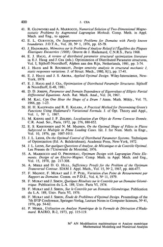 400                                   J. CEA
41. R. GLOWINSKI and A. MARROCCO, Numerical Solution of Two-Dimensional Magne-
     tostatic Problems by Augmented Lagrangian Methods, Comp. Meth. in Appl.
     Mech. and Eng., to appear.
42. E. L, GURVITCH, On Isoparametric Problems for Domains with Partly known
     boundaries. J.O.T.A., Vol. 20, N° 1, 1976, pp. 65-79.
43. J. HADAMARD, Mémoires sur le Problème d'Analyse Relatif à l'Équilibre des Plaques
     Élastiques Encastrées (1908). Oeuvre de J. Hadamard, CN.R.S., Paris 1968.
44. E. J. HAUG, A review of distributed parameter structural optimization literature
     in E.J. Haug and J. Cea (eds.). Optimization of Distributed Parameter structures,
     Vol. I, Sijthoff-Noordhoff, Alphen aan den Rijn, Netherlands, 1981, pp. 3-74.
45. J. HAUG and B. ROUSSELET, Design sensivity analysis in structural mechanic lt
     static responses variations. J. of Struct Mech., 1980, 8(1), pp. 17-41.
46. E. J. HAUG and J. S. ARORA, Applied Optimal Design. Wiley-Interscience, New-
     York, 1979.
47. E. J. HAUG and J. CEA, Optimization of Distributed Paramefer Structures. Sijthoff
     & Noordhoff, E-49, 1981.
48. D. D. JOSEPH, Parameter and Domain Dependence of Eigenvalues of Elliptic Partial
     Differential Equations. Arch. Rat. Mech. Anal., Vol. 24, 1967.
49. M. KAC, Can One Hear the Shape of a Drum ? Amm. Math. Mthly., Vol. 73,
     1966, pp. 1-23.
50. H. H. KAGIWADA and R. E. KALABA, A Practical Methodfor Determining Green's
     Functions Using Hadamard's Variational Formula. J. of Opt. Theory and Appl.,
     Vol. 1, N° 1, 1967.
51. M. KŒNIG and J. P. ZOLESIO, Localisation d'un Objet de Forme Convexe Donnée.
     C.R. Acad. ScL, Paris, 1972, pp. 276, 880-852.
52. E. S. KRISTENSEN and N. M. MADSEN, On the Optimal Shape of Fillets in Plates
     Subjected to Multiple in Plane Loading Cases. Int. J. for Num. Meth. in Engr.,
     Vol. 10, 1976, pp. 1007-1011.
53. J. L. LIONS, On the Optimal Control of Distributed Parameter Systems. Techniques
     of Optimization (Ed. A. Balakrishnan), Academie Press, New-York, 1972.
54. J. L. LIONS, Sur quelques Questions d'Analyse, de Mécanique et de Contrôle Optimal.
     Les Presses de l'Université de Montréal, 1976.
 55. A. MARROCCO and O. PIRONNEAU, Optimum Design with Lagrangian Finite Elé-
     ments. Design of an Electro-Magnet. Comp. Meth. in Appl. Mech. and Eng.,
     Vol. 15, 1978, pp. 217-308.
56. A. MIELE and D. G. HULL, Sufficiency Proofs for the Problem of the Optimum
      Transversal Contour. SIAM J. Appl. Math., Vol. 15, N° 2, 1967, pp. 466-477.
57. F. MIGNOT, F. MURÂT and J. P. PUEL, Variation d'un Point de Retournement par
     Rapport au Domaine. Comm. on P.D.E., Vol. 4, N° 11, 1979.
58. F. MURÂT and J. SIMON, Quelques Résultats sur le Contrôle par un Domaine Géomé-
     trique. Publication du L.A. 189, Univ. Paris VI, 1974.
59. F. MURÂT and J. SIMON, Sur le Contrôle par un Domaine Géométrique. Publication
     du L.A. 189, Univ. Paris VI, 1976.
60. F. MURÂT and J. SIMON, Étude de Problèmes d'Optimal Design. Proceedings of the
      7th IFIP Conference, Springer-Verlag, Lecture Notes in Computer Sciences, N° 41,
      1976, pp. 54-62.
61. P. MOREL, Utilisation en Analyse Numérique de la Formule de Dérivation d'Hada-
     mard. RAIRO, R-2, 1973, pp. 115-119.


                              M2 AN Modélisation mathématique et Analyse numérique
                                     Mathematical Modelhng and Numerical Analysis
 