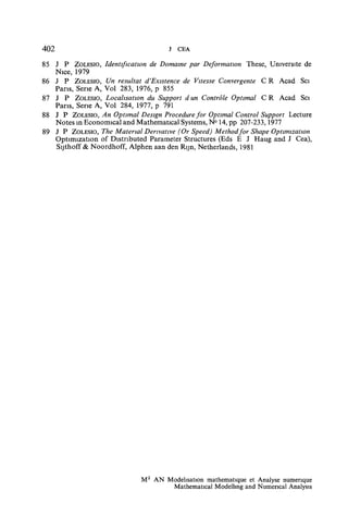 402                                 J CEA
85 J P ZOLESIO, Identification de Domaine par Déformation These, Université de
   Nice, 1979
86 J P ZOLESIO, Un résultat d'Existence de Vitesse Convergente C R Acad Sci
   Pans, Série A, Vol 283, 1976, p 855
87 J P ZOLESIO, Localisation du Support d un Contrôle Optimal C R Acad Sci
   Pans, Serie A, Vol 284, 1977, p 791
88 J P ZOLESIO, An Optimal Design Procedure for Optimal Control Support Lecture
   Notes in Econormcal and Mathematical Systems, N° 14, pp 207-233,1977
89 J P ZOLESIO, The Material Derivative (Or Speed) Methodfor Shape Optimization
   Optimization of Distnbuted Parameter Structures (Eds E J Haug and J Cea),
   Sijthoff & Noordhoff, Alphen aan den Rijn, Netherlands, 1981




                            M2 AN Modélisation mathématique et Analyse numérique
                                   Mathematical Modellmg and Numencal Analysis
 