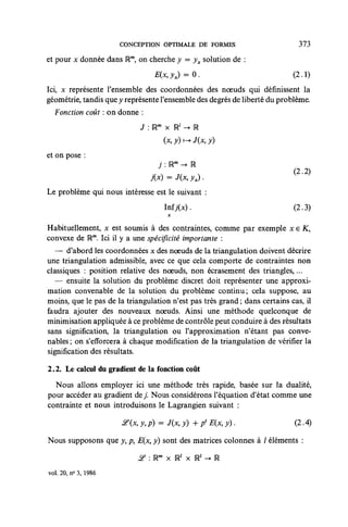 CONCEPTION OPTIMALE DE FORMES                           373

et pour x donnée dans IRm, on cherche y = yx solution de :
                                 E(x,yx) = 0.                               (2.1)
Ici, x représente l'ensemble des coordonnées des nœuds qui définissent la
géométrie, tandis que y représente l'ensemble des degrés de liberté du problème.
  Fonction coût : on donne :
                            J :Um x Ul -> R
                                    (x, y) v-+ J(x, y)
et on pose :
                                  j : lRm -• OS
                                j(x) = J(x, yx) .
Le problème qui nous intéresse est le suivant :
                                    Inf7(x).                                (2.3)

Habituellement, x est soumis à des contraintes, comme par exemple x e K,
convexe de Um. Ici il y a une spécificité importante :
   — d'abord les coordonnées x des noeuds de la triangulation doivent décrire
une triangulation admissible, avec ce que cela comporte de contraintes non
classiques : position relative des noeuds, non écrasement des triangles,...
   — ensuite la solution du problème discret doit représenter une approxi-
mation convenable de la solution du problème continu; cela suppose, au
moins, que le pas de la triangulation n'est pas très grand ; dans certains cas, il
faudra ajouter des nouveaux noeuds. Ainsi une méthode quelconque de
minimisation appliquée à ce problème de contrôle peut conduire à des résultats
sans signification, la triangulation ou l'approximation n'étant pas conve-
nables ; on s'efforcera à chaque modification de la triangulation de vérifier la
signification des résultats.

2.2. Le calcul du gradient de la fonction coût

  Nous allons employer ici une méthode très rapide, basée sur la dualité,
pour accéder au gradient d e / Nous considérons l'équation d'état comme une
contrainte et nous introduisons le Lagrangien suivant :

                       if (x, y, p) = J(x, y) + / E(x, y).                  (2.4)

Nous supposons que y, p, E(x, y) sont des matrices colonnes à / éléments :

                            £> : Um x Rl x R' -• R
vol. 20, n° 3, 1986
 