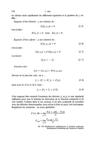 374                                   J. CEA

on obtient alors rapidement les différentes équations et le gradient de j ; en
effet:
  Équation d'état (direct) : y est solution de :

                                 &&x,y,p) = 0                               (2.5)
c'est-à-dire :
                      Ex, y) = 0 donc         E(x, y) = 0 .


  Équation d'état adjoint : p est solution de :
                                &;(x,yx9p)     =Q                           (2.6)
c'est-à-dire :
                           j;(x,yx)+ptE;(xiyx)      =0                      (2.7)
ou encore :




  Fonction coût :

                         j(x) = J(JC, ƒ,) = £e(x, yx, px).

Dérivée de la fonction coût; on a :

                          j'x = ^     + &;y'x + X'pp'x                       (2.8)

mais avec (2.5) et (2.6) il vient :

                            jx=<?x = J'x+p'Ex.                              (2.9)


Cela suppose bien entendu l'existence des dérivées yx et px et une régularité
suffisante pour que la formule de dérivation de la fonction composée (2.8)
soit valable. Comme dans le cas continu, il est plus commode de travailler
avec des dérivées directionnelles, nous allons le faire ici aussi, très brièvement.
Rappelons les notations : en toute généralité :


                                    p-0




                              M 2 AN Modélisation mathématique et Analyse numérique
                                      Mathematical Modelhng and Numencal Analysis
 