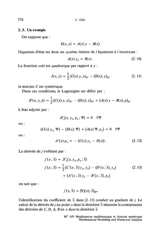 376                                   j . CEA


2.3. Un exemple
  On suppose que :


l'équation d'état est donc un système linéaire de / équations à / inconnues :
                                 A(x)yx = B(x).                              (2.10)
La fonction coût est quadratique par rapport à y :

                       J(x, y) =  (C(x) y, y)R, - (Dix), y)R,               (2.11)

la matrice C est symétrique.
   Dans ces conditions, le Lagrangien est défini par :

       &(.x,y,p) = {C{x)y,y)ul      - (D(x),y)Rl + {A(x) y - B(x),p)Rl

L'état adjoint par :


ou :
                (C(x) yx, V) - (D(x), V) + (A(x) T, px) = 0 VY
ou :
                           Ax)Px=    -(C(x)yx-D(x)).                        (2.12)

La dérivée dey s'obtient par :



                  f(x;x)    = ±(C'(xix)yx,yx) - {D'(x;x),yx)                 (2.13)

                                              -   B'(x;x),px)

on sait que :



l'identification du coefficient de x dans (2.13) conduit au gradient d e / Le
calcul de la dérivée de j au point x dans la direction x nécessite la connaissance
des dérivées de C, D, A, B en x dans la direction x.
                               M 2 AN Modélisation mathématique et Analyse numérique
                                       Mathematical Modelhng and Numencal Analysis
 