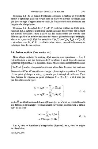 CONCEPTION OPTIMALE DE FORMES                          377

   Remarque 2.1 : Si les nœuds frontaliers sont fixes, la technique précédente
permet d'optimiser, dans un certain sens, la place des noeuds intérieurs, afin
que pour un type d'approximation choisi, la fonction coût soit minimum par
rapport à la triangulation.
   Remarque 2.2 : Le calcul de C', D',A B' peut être coûteux en toute géné-
ralité ; en fait, il suffira souvent de se limiter au calcul des dérivées par rapport
aux noeuds frontaliers; dans d'autres cas les coordonnées des noeuds sont
définies à partir d'un nombre restreint de « vrais » paramètres u par exemple ;
alors x — xu et dans (2.13) il faut remplacer C'(x, 3c) par C^(xu, xuU) = C^(u ; û)
et de même pour DAB' cela limitera les calculs; nous détaillerons cette
technique dans le cas continu.

2.4. Écriture explicite d'une matrice A{x)

   Nous allons expliciter la matrice A{x) associée aux opérateurs — À et I
(Identité) dans le cas des fonctions de 2 vanables ; il s'agit donc de calculer
la matrice de rigidité K et la matrice de masse M associées aux formes bilinéaires
  Vw.Vu et       i vàx plus précisément nous allons faire le calcul des matrices
                 u
élémentaires Kx et MT associées au triangle x ; le triangle T appartient à l'espace
réel de point générique x = (xv x2) tandis que le triangle de référence T est
dans l'espace de référence de point générique X = (Xl9 X2) ; x et X sont liés
par des relations du type :

                                             NG

                                             1=1
                                             NG                              (2.14)
                           x2 = x2(X) =
                                             1=1



où lesJVj sont4e^fonctiofis<ie formes (données) et les^c—sont les^oints {donnés)
qui définissent le triangle x (éventuellement curviligne) ; une fonction u définie
sur x est du type :
                                        NI           )

                                "W-,?,"'K-M                                  (2. ,5)
                                x,X liés par (2.14) J

  Les Nv sont les fonctions d'interpolation (données), les ux sont les degrés
de liberté de u.
vol 20, n > 3, 1986
         <
 