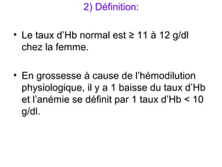 2) Définition:
• Le taux d’Hb normal est ≥ 11 à 12 g/dl
chez la femme.
• En grossesse à cause de l’hémodilution
physiologique, il y a 1 baisse du taux d’Hb
et l’anémie se définit par 1 taux d’Hb < 10
g/dl.
 