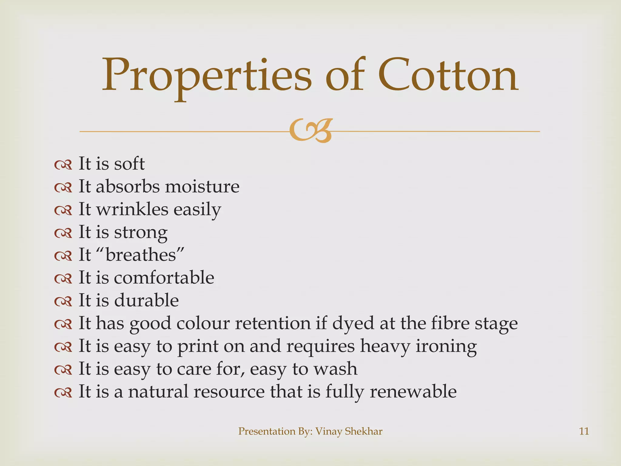 
 It is soft
 It absorbs moisture
 It wrinkles easily
 It is strong
 It “breathes”
 It is comfortable
 It is durable
 It has good colour retention if dyed at the fibre stage
 It is easy to print on and requires heavy ironing
 It is easy to care for, easy to wash
 It is a natural resource that is fully renewable
Properties of Cotton
Presentation By: Vinay Shekhar 11
 