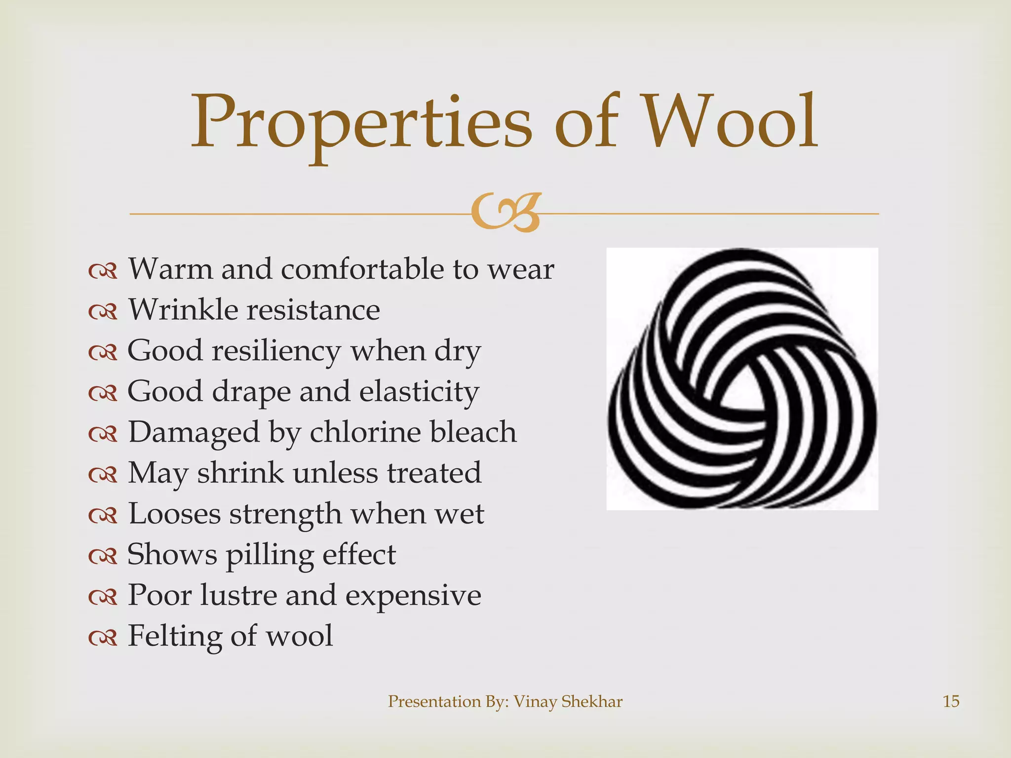 
 Warm and comfortable to wear
 Wrinkle resistance
 Good resiliency when dry
 Good drape and elasticity
 Damaged by chlorine bleach
 May shrink unless treated
 Looses strength when wet
 Shows pilling effect
 Poor lustre and expensive
 Felting of wool
Properties of Wool
Presentation By: Vinay Shekhar 15
 