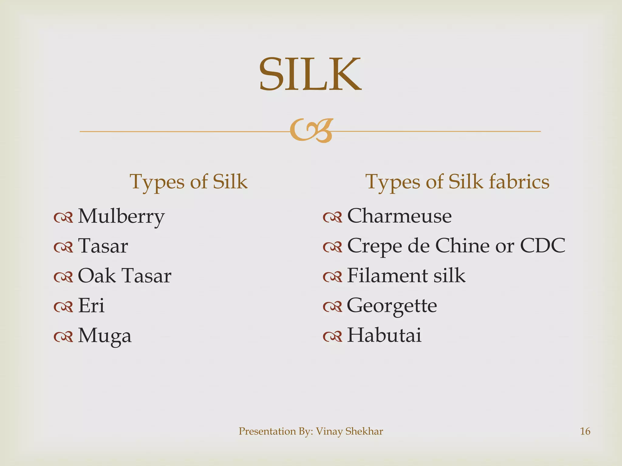 
SILK
Types of Silk
 Mulberry
 Tasar
 Oak Tasar
 Eri
 Muga
Types of Silk fabrics
 Charmeuse
 Crepe de Chine or CDC
 Filament silk
 Georgette
 Habutai
Presentation By: Vinay Shekhar 16
 