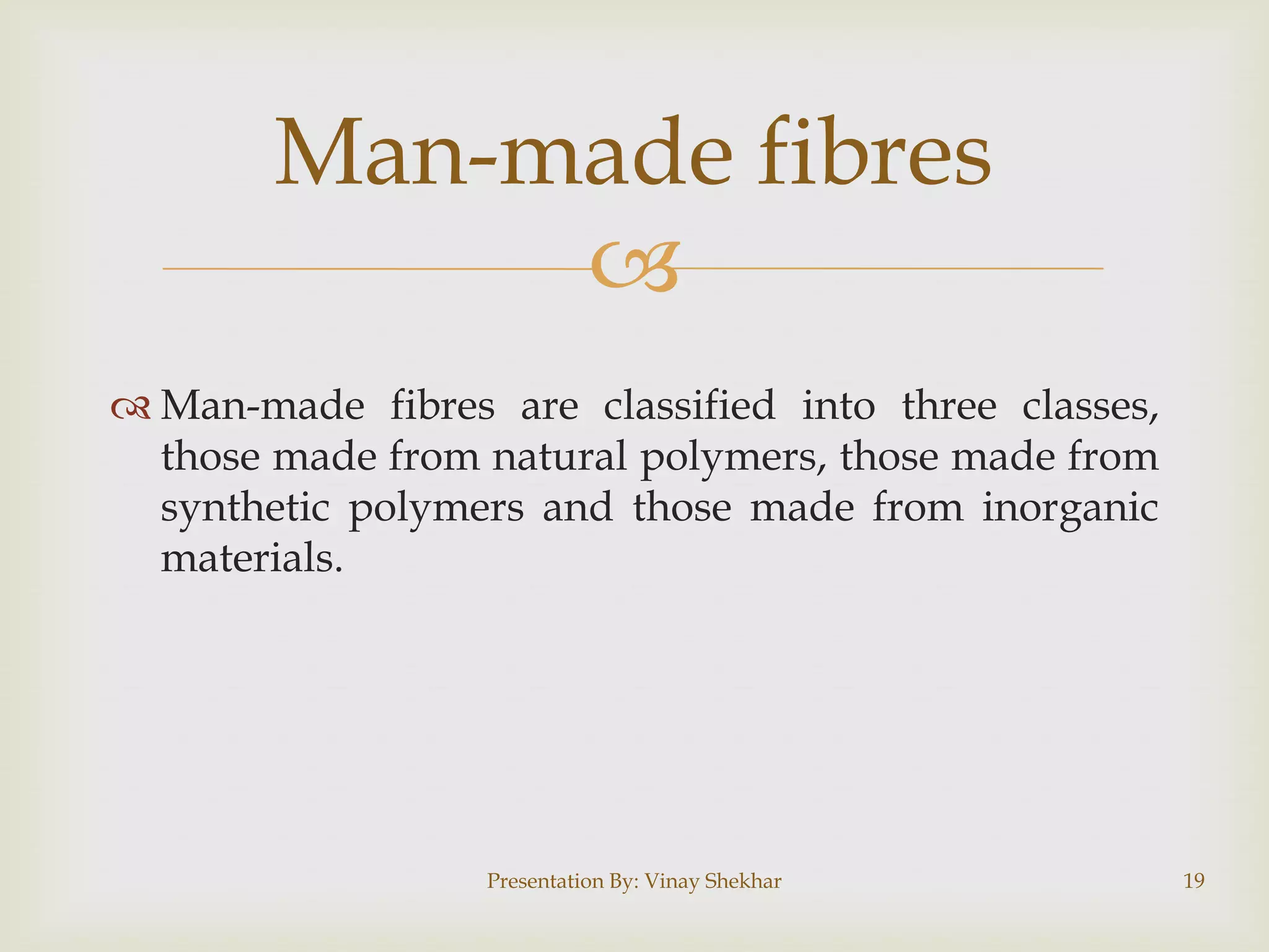 
 Man-made fibres are classified into three classes,
those made from natural polymers, those made from
synthetic polymers and those made from inorganic
materials.
Man-made fibres
Presentation By: Vinay Shekhar 19
 