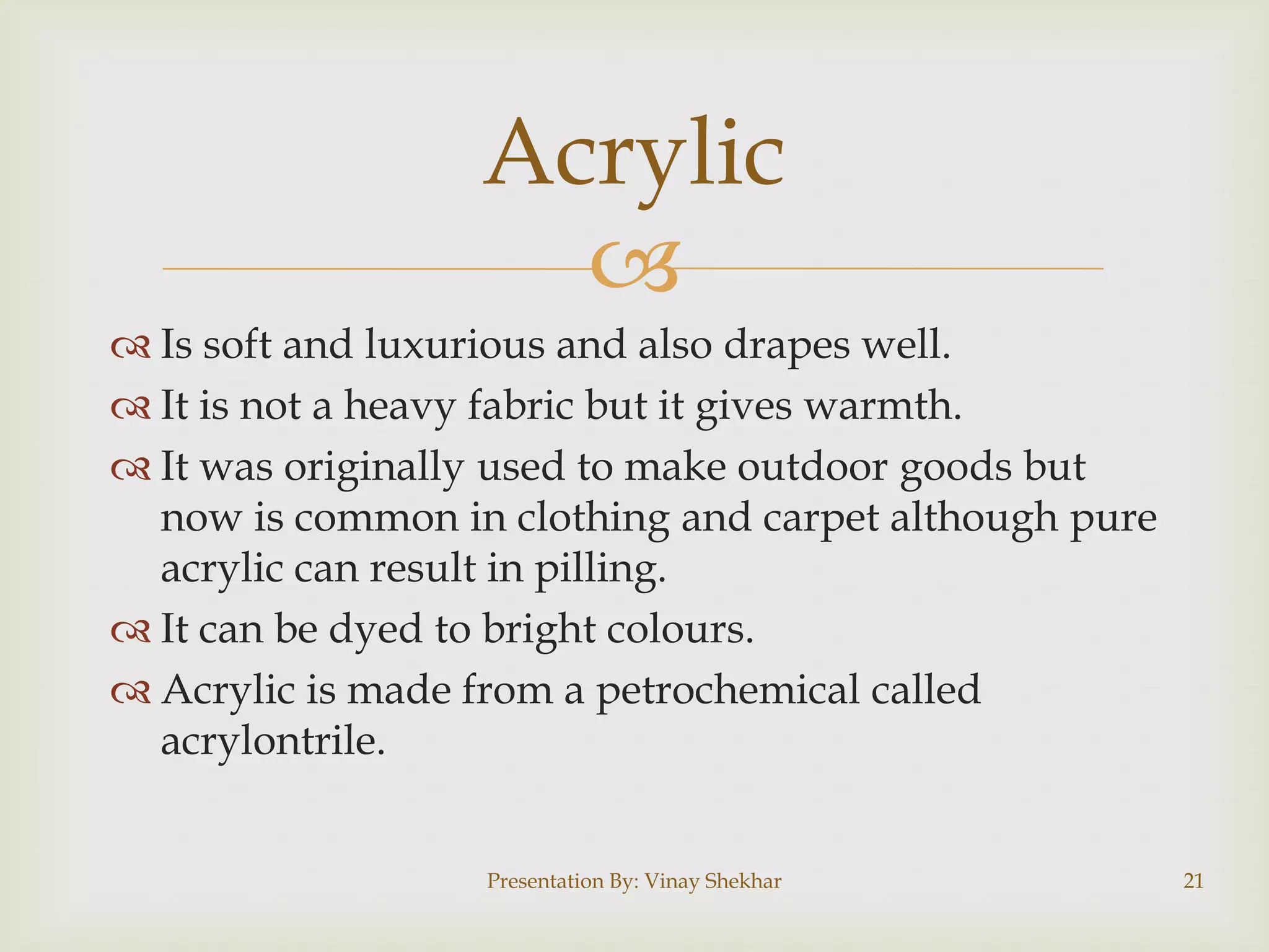 
 Is soft and luxurious and also drapes well.
 It is not a heavy fabric but it gives warmth.
 It was originally used to make outdoor goods but
now is common in clothing and carpet although pure
acrylic can result in pilling.
 It can be dyed to bright colours.
 Acrylic is made from a petrochemical called
acrylontrile.
Acrylic
Presentation By: Vinay Shekhar 21
 
