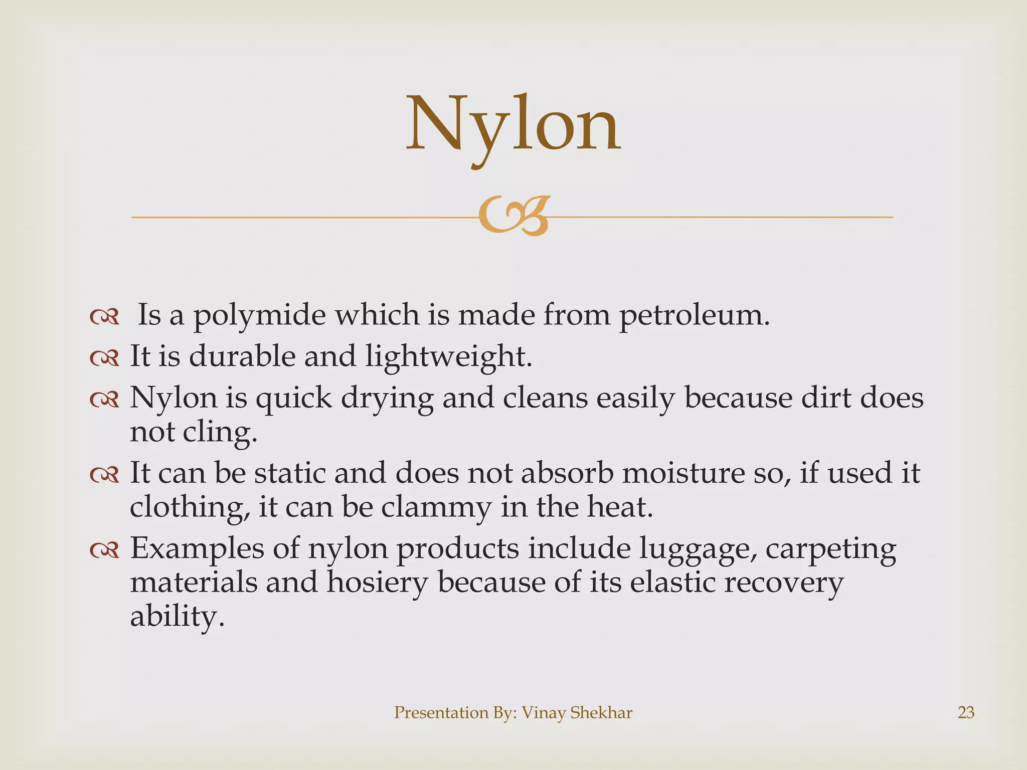 
 Is a polymide which is made from petroleum.
 It is durable and lightweight.
 Nylon is quick drying and cleans easily because dirt does
not cling.
 It can be static and does not absorb moisture so, if used it
clothing, it can be clammy in the heat.
 Examples of nylon products include luggage, carpeting
materials and hosiery because of its elastic recovery
ability.
Nylon
Presentation By: Vinay Shekhar 23
 