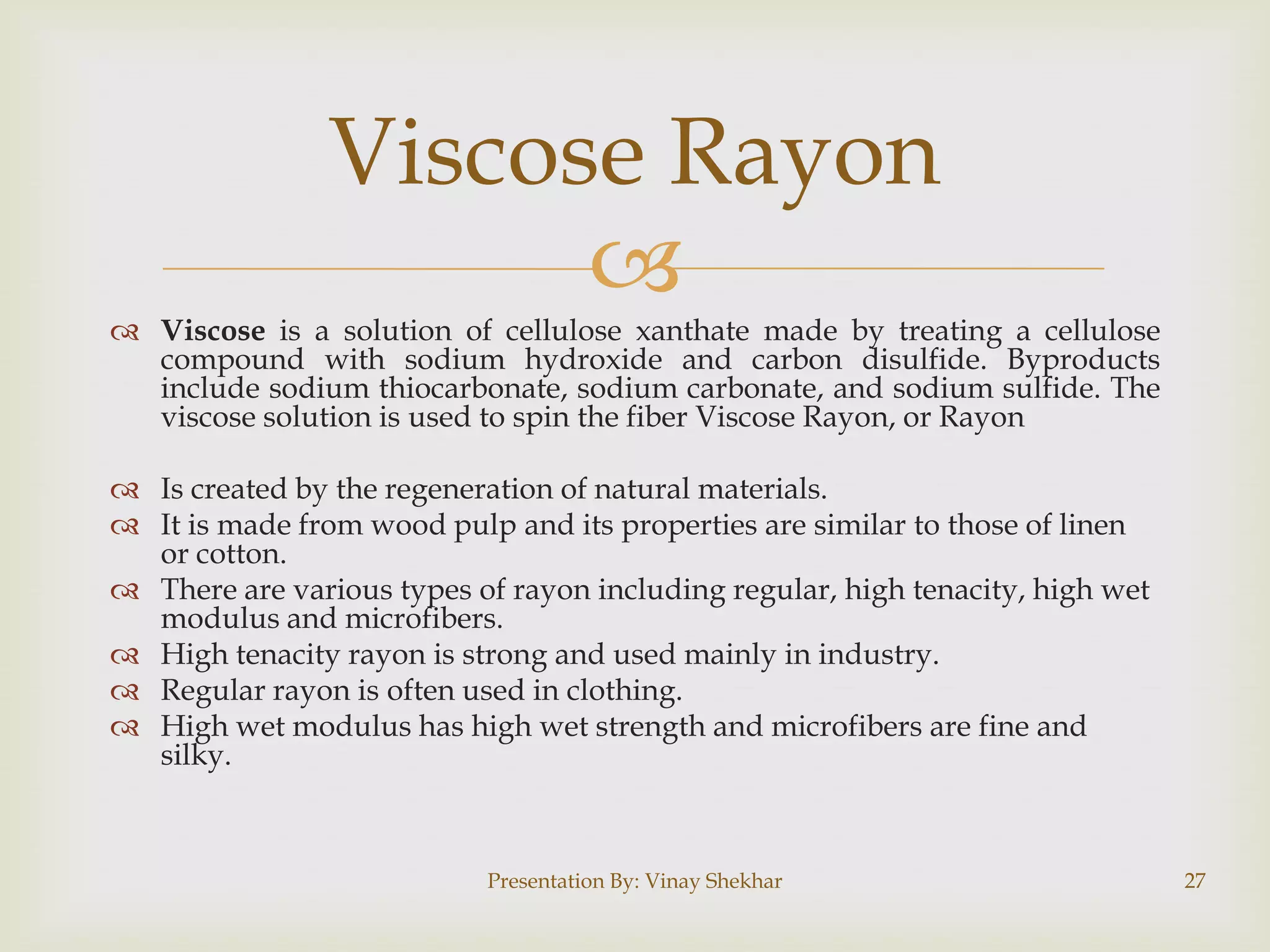 
 Viscose is a solution of cellulose xanthate made by treating a cellulose
compound with sodium hydroxide and carbon disulfide. Byproducts
include sodium thiocarbonate, sodium carbonate, and sodium sulfide. The
viscose solution is used to spin the fiber Viscose Rayon, or Rayon
 Is created by the regeneration of natural materials.
 It is made from wood pulp and its properties are similar to those of linen
or cotton.
 There are various types of rayon including regular, high tenacity, high wet
modulus and microfibers.
 High tenacity rayon is strong and used mainly in industry.
 Regular rayon is often used in clothing.
 High wet modulus has high wet strength and microfibers are fine and
silky.
Viscose Rayon
Presentation By: Vinay Shekhar 27
 