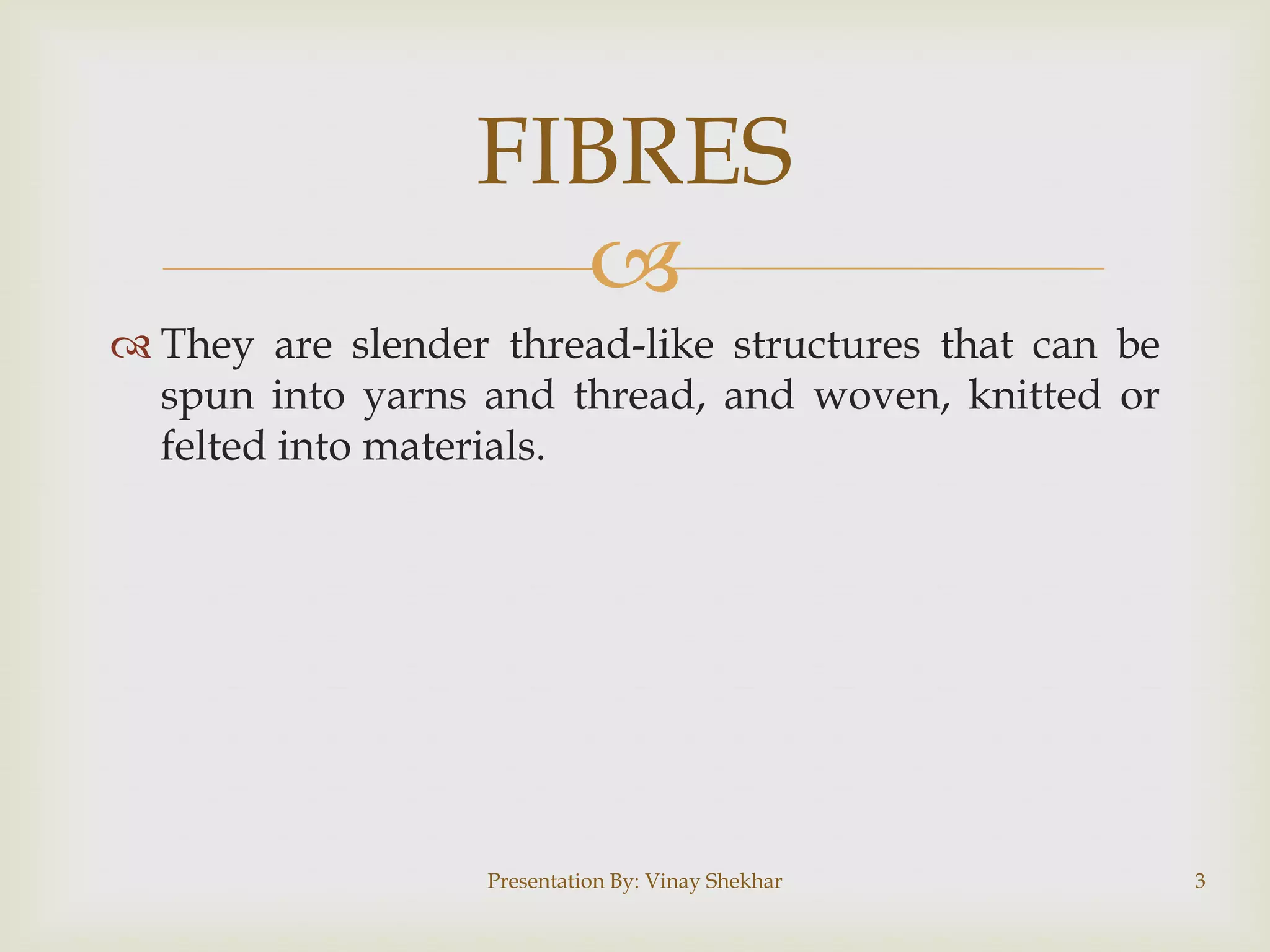 
 They are slender thread-like structures that can be
spun into yarns and thread, and woven, knitted or
felted into materials.
FIBRES
Presentation By: Vinay Shekhar 3
 