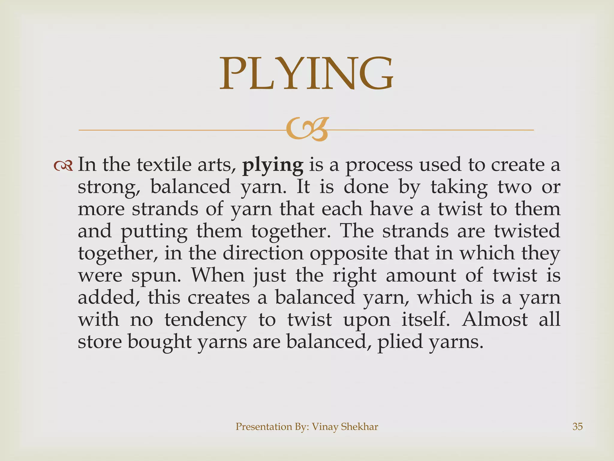 
 In the textile arts, plying is a process used to create a
strong, balanced yarn. It is done by taking two or
more strands of yarn that each have a twist to them
and putting them together. The strands are twisted
together, in the direction opposite that in which they
were spun. When just the right amount of twist is
added, this creates a balanced yarn, which is a yarn
with no tendency to twist upon itself. Almost all
store bought yarns are balanced, plied yarns.
PLYING
Presentation By: Vinay Shekhar 35
 