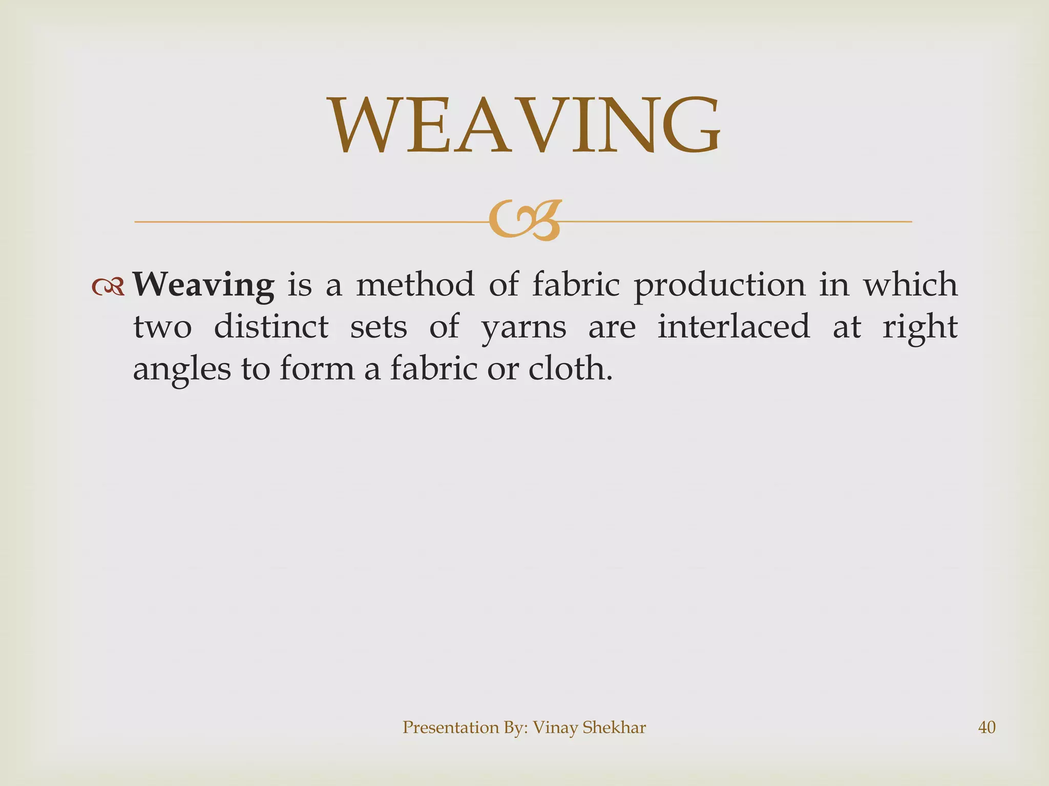 
 Weaving is a method of fabric production in which
two distinct sets of yarns are interlaced at right
angles to form a fabric or cloth.
WEAVING
Presentation By: Vinay Shekhar 40
 