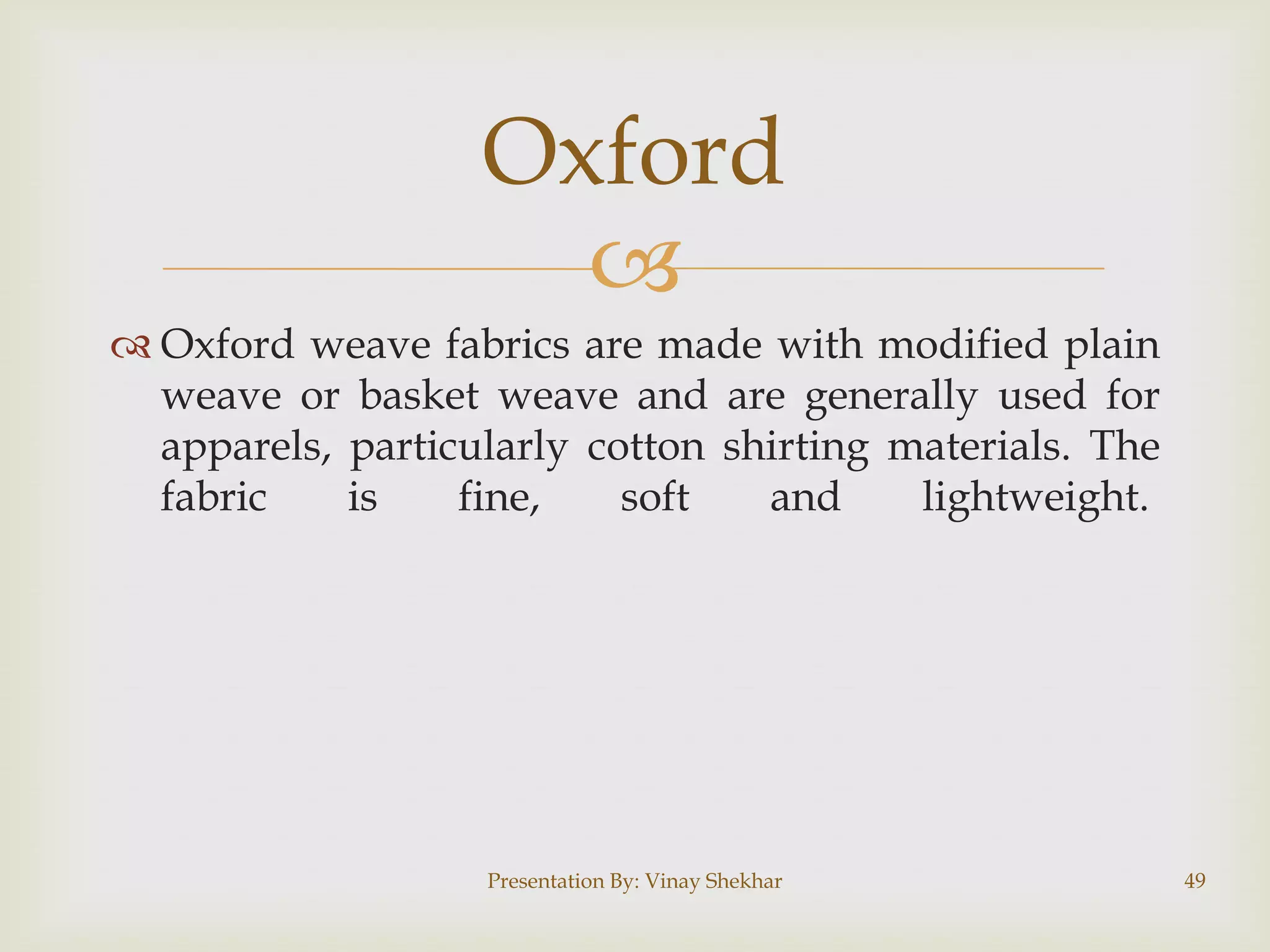 
 Oxford weave fabrics are made with modified plain
weave or basket weave and are generally used for
apparels, particularly cotton shirting materials. The
fabric is fine, soft and lightweight.
Presentation By: Vinay Shekhar 49
Oxford
 