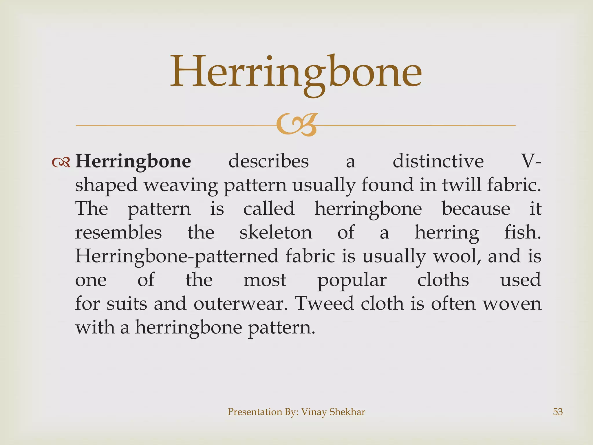 
 Herringbone describes a distinctive V-
shaped weaving pattern usually found in twill fabric.
The pattern is called herringbone because it
resembles the skeleton of a herring fish.
Herringbone-patterned fabric is usually wool, and is
one of the most popular cloths used
for suits and outerwear. Tweed cloth is often woven
with a herringbone pattern.
Presentation By: Vinay Shekhar 53
Herringbone
 
