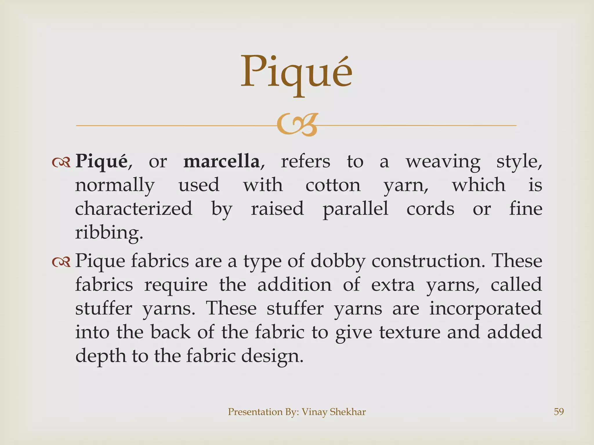 
 Piqué, or marcella, refers to a weaving style,
normally used with cotton yarn, which is
characterized by raised parallel cords or fine
ribbing.
 Pique fabrics are a type of dobby construction. These
fabrics require the addition of extra yarns, called
stuffer yarns. These stuffer yarns are incorporated
into the back of the fabric to give texture and added
depth to the fabric design.
Presentation By: Vinay Shekhar 59
Piqué
 
