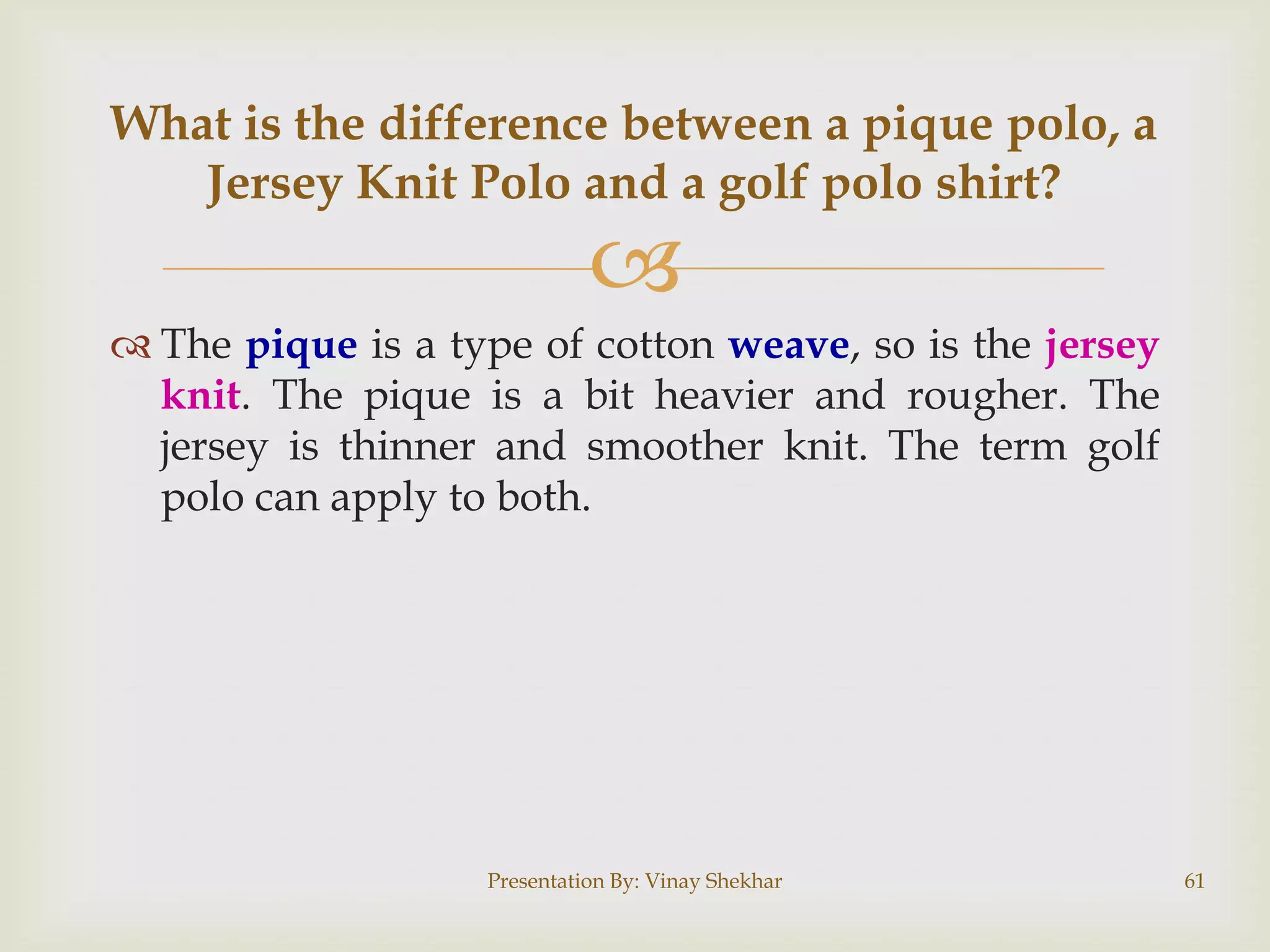 
 The pique is a type of cotton weave, so is the jersey
knit. The pique is a bit heavier and rougher. The
jersey is thinner and smoother knit. The term golf
polo can apply to both.
Presentation By: Vinay Shekhar 61
What is the difference between a pique polo, a
Jersey Knit Polo and a golf polo shirt?
 