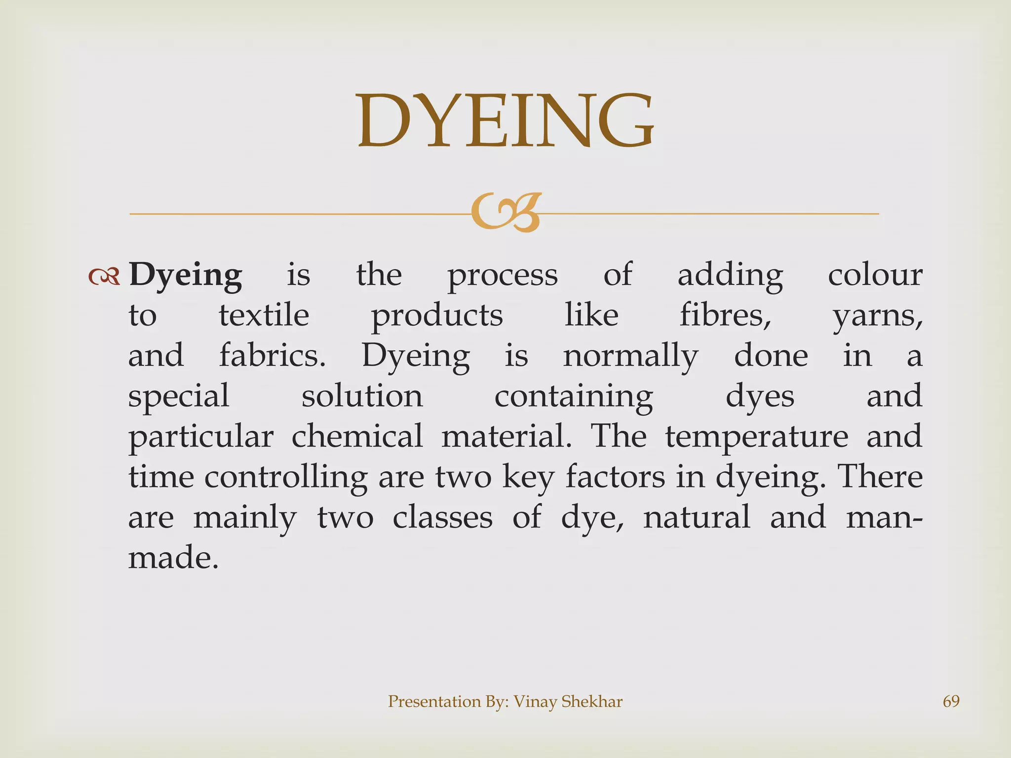 
 Dyeing is the process of adding colour
to textile products like fibres, yarns,
and fabrics. Dyeing is normally done in a
special solution containing dyes and
particular chemical material. The temperature and
time controlling are two key factors in dyeing. There
are mainly two classes of dye, natural and man-
made.
Presentation By: Vinay Shekhar 69
DYEING
 
