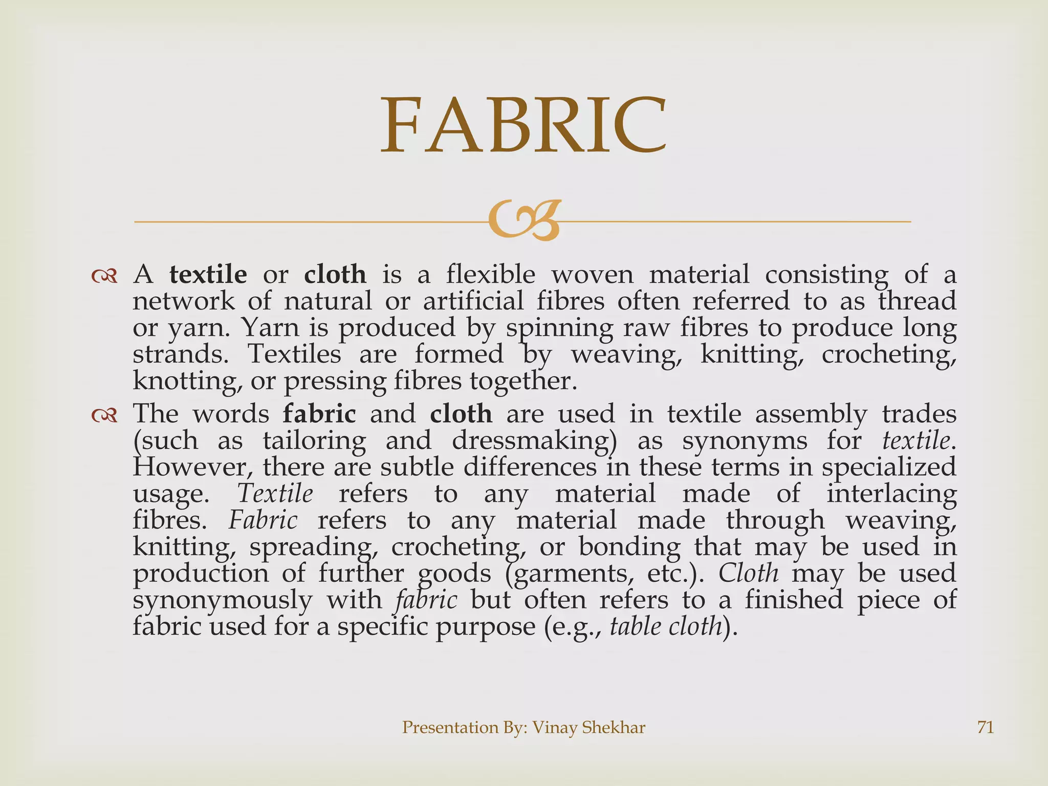 
 A textile or cloth is a flexible woven material consisting of a
network of natural or artificial fibres often referred to as thread
or yarn. Yarn is produced by spinning raw fibres to produce long
strands. Textiles are formed by weaving, knitting, crocheting,
knotting, or pressing fibres together.
 The words fabric and cloth are used in textile assembly trades
(such as tailoring and dressmaking) as synonyms for textile.
However, there are subtle differences in these terms in specialized
usage. Textile refers to any material made of interlacing
fibres. Fabric refers to any material made through weaving,
knitting, spreading, crocheting, or bonding that may be used in
production of further goods (garments, etc.). Cloth may be used
synonymously with fabric but often refers to a finished piece of
fabric used for a specific purpose (e.g., table cloth).
Presentation By: Vinay Shekhar 71
FABRIC
 