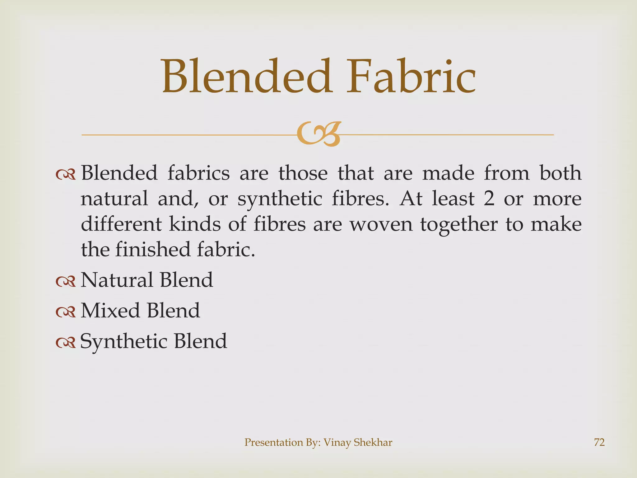 
 Blended fabrics are those that are made from both
natural and, or synthetic fibres. At least 2 or more
different kinds of fibres are woven together to make
the finished fabric.
 Natural Blend
 Mixed Blend
 Synthetic Blend
Presentation By: Vinay Shekhar 72
Blended Fabric
 