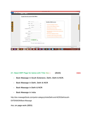 21- Need SRP Page for below with Title like – (Amit) 11015
- Back Massage in South Extension, Delhi, Delhi & NCR.
- Back Massage in Delhi, Delhi & NCR
- Back Massage in Delhi & NCR
- Back Massage in India
http://dev.massage2book.com/parlor-category/India/Delhi-and-NCR/Delhi/south-
EXTENSION/Back-Massage
Also, on page work (SEO)
 