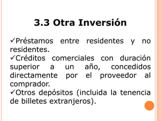 3.3 Otra Inversión
Préstamos entre residentes y no
residentes.
Créditos comerciales con duración
superior a un año, concedidos
directamente por el proveedor al
comprador.
Otros depósitos (incluida la tenencia
de billetes extranjeros).

 