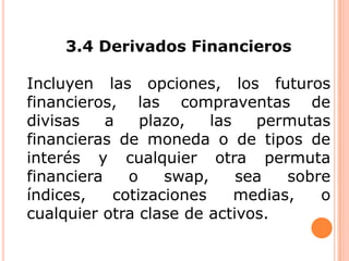 3.4 Derivados Financieros
Incluyen las opciones, los futuros
financieros, las compraventas de
divisas
a
plazo,
las
permutas
financieras de moneda o de tipos de
interés y cualquier otra permuta
financiera
o
swap,
sea
sobre
índices,
cotizaciones
medias,
o
cualquier otra clase de activos.

 