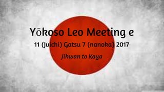 Yōkoso Leo Meeting e
11 (Juichi) Gatsu 7 (nanoka) 2017
Jihwan to Kaya
 