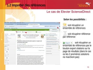 1.2 Importer des références
13
Le cas de Elevier ScienceDirect
Selon les possibilités :
soit récupérer un
ensemble de références
soit récupérer référence
par référence
soit récupérer un
ensemble de références par le
bouton export citations sur la
page de résultats (dans le cas
où les 2 premières solutions
ne marchent pas)
 