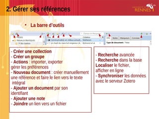 2. Gérer ses références
• La barre d’outils
- Créer une collection
- Créer un groupe
- Actions : importer, exporter
gérer les préférences
- Nouveau document : créer manuellement
une référence et faire le lien vers le texte
intégral
- Ajouter un document par son
identifiant
- Ajouter une note
- Joindre un lien vers un fichier
- Recherche avancée
- Recherche dans la base
Localiser le fichier,
afficher en ligne
- Synchroniser les données
avec le serveur Zotero
 